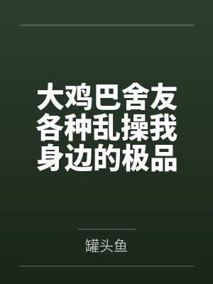 大鸡巴舍友各种乱操我身边的极品美女 大鸡巴舍友各种乱操我身边的极品美女